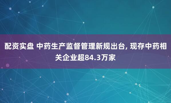 配资实盘 中药生产监督管理新规出台, 现存中药相关企业超84.3万家