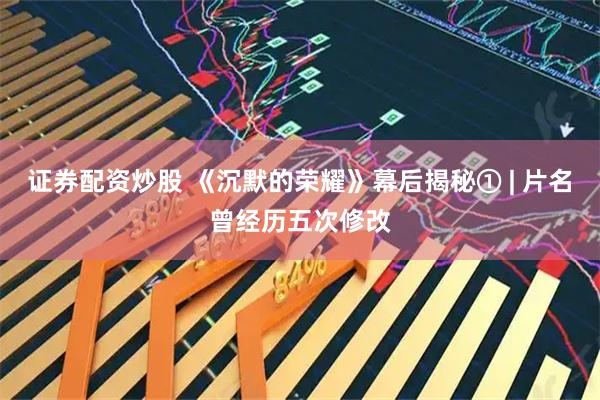 证券配资炒股 《沉默的荣耀》幕后揭秘① | 片名曾经历五次修改