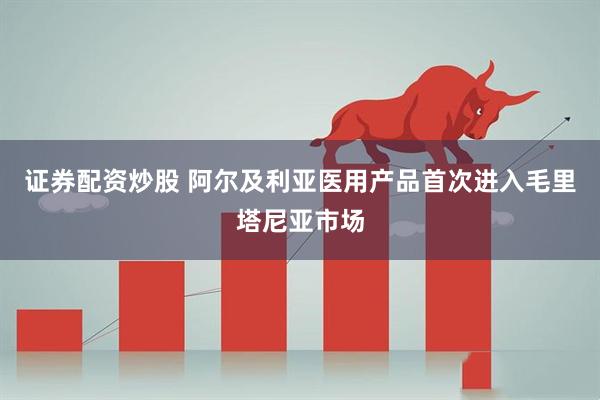 证券配资炒股 阿尔及利亚医用产品首次进入毛里塔尼亚市场