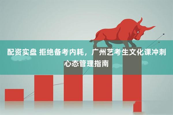 配资实盘 拒绝备考内耗，广州艺考生文化课冲刺心态管理指南