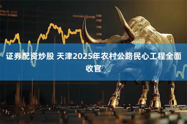 证券配资炒股 天津2025年农村公路民心工程全面收官