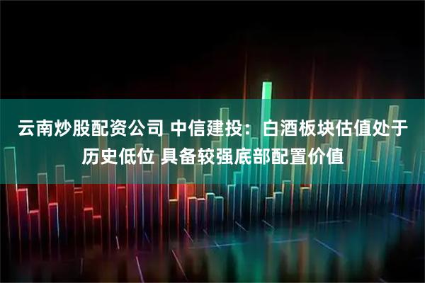 云南炒股配资公司 中信建投：白酒板块估值处于历史低位 具备较强底部配置价值