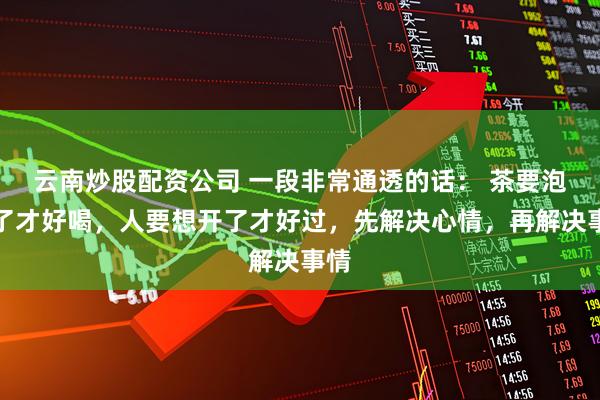 云南炒股配资公司 一段非常通透的话: 茶要泡开了才好喝,人要想开了才好过,先解决心情,再解决事情