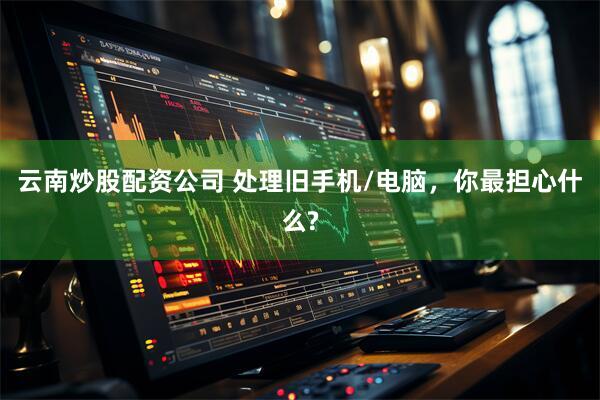 云南炒股配资公司 处理旧手机/电脑，你最担心什么?