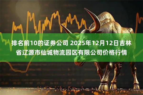 排名前10的证券公司 2025年12月12日吉林省辽源市仙城物流园区有限公司价格行情