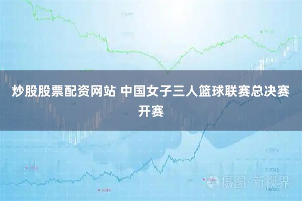 炒股股票配资网站 中国女子三人篮球联赛总决赛开赛