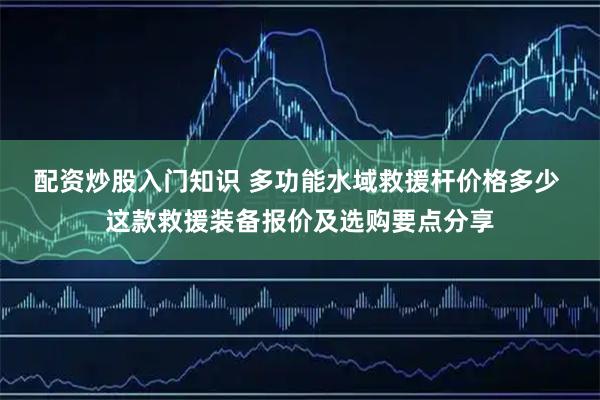 配资炒股入门知识 多功能水域救援杆价格多少 这款救援装备报价及选购要点分享
