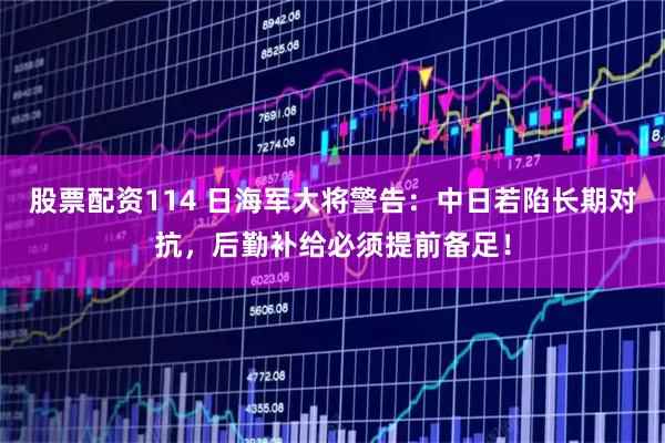 股票配资114 日海军大将警告：中日若陷长期对抗，后勤补给必须提前备足！