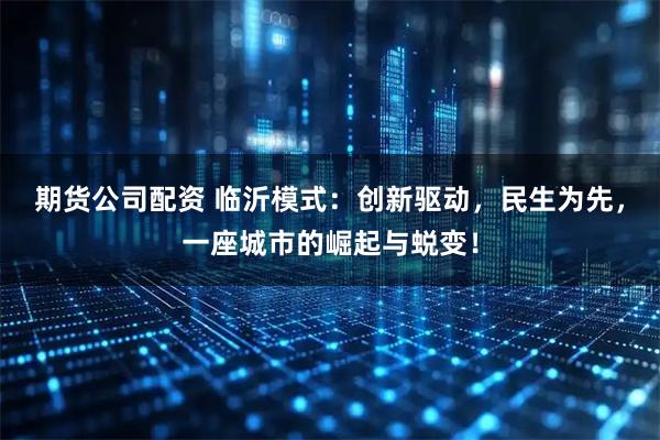 期货公司配资 临沂模式：创新驱动，民生为先，一座城市的崛起与蜕变！