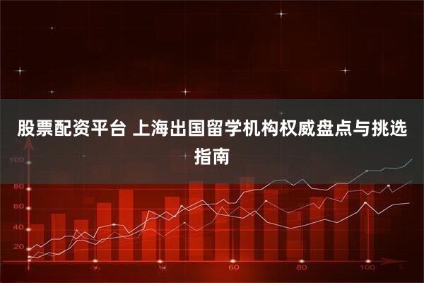 股票配资平台 上海出国留学机构权威盘点与挑选指南