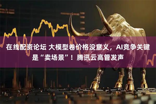 在线配资论坛 大模型卷价格没意义，AI竞争关键是“卖场景”！腾讯云高管发声