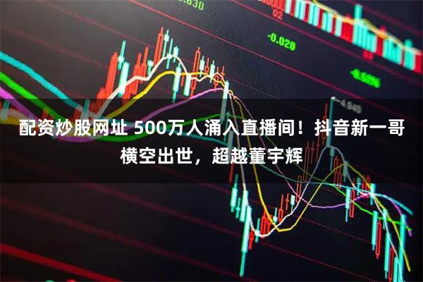 配资炒股网址 500万人涌入直播间！抖音新一哥横空出世，超越董宇辉
