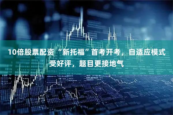 10倍股票配资 “新托福”首考开考，自适应模式受好评，题目更接地气