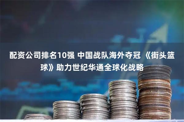 配资公司排名10强 中国战队海外夺冠 《街头篮球》助力世纪华通全球化战略