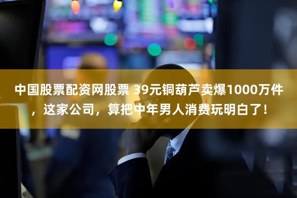 中国股票配资网股票 39元铜葫芦卖爆1000万件，这家公司，算把中年男人消费玩明白了！