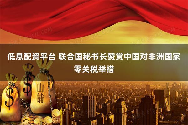 低息配资平台 联合国秘书长赞赏中国对非洲国家零关税举措