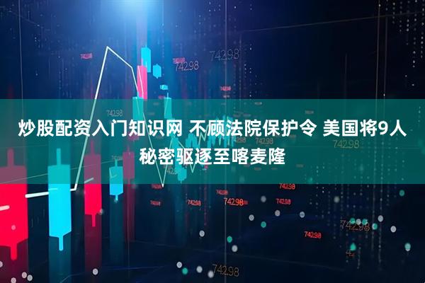 炒股配资入门知识网 不顾法院保护令 美国将9人秘密驱逐至喀麦隆