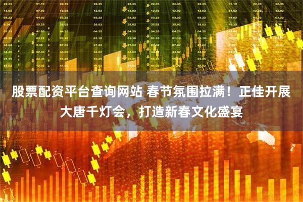 股票配资平台查询网站 春节氛围拉满！正佳开展大唐千灯会，打造新春文化盛宴