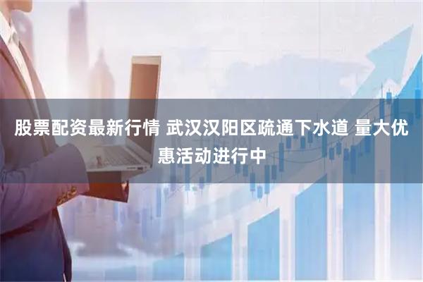 股票配资最新行情 武汉汉阳区疏通下水道 量大优惠活动进行中