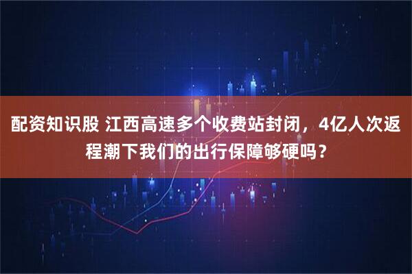 配资知识股 江西高速多个收费站封闭，4亿人次返程潮下我们的出行保障够硬吗？