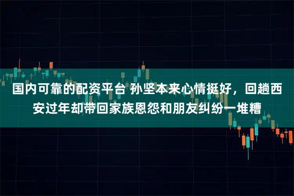 国内可靠的配资平台 孙坚本来心情挺好，回趟西安过年却带回家族恩怨和朋友纠纷一堆糟