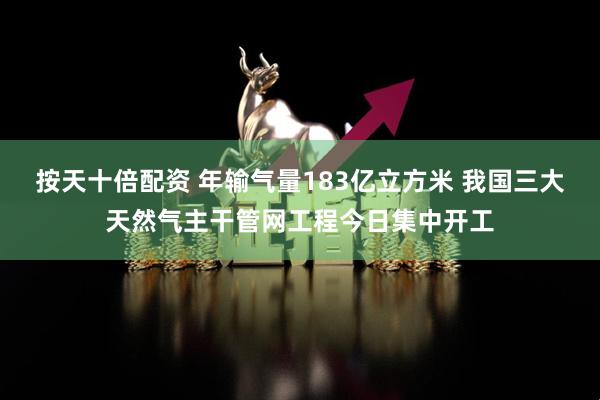 按天十倍配资 年输气量183亿立方米 我国三大天然气主干管网工程今日集中开工