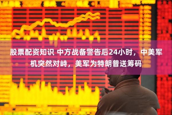 股票配资知识 中方战备警告后24小时，中美军机突然对峙，美军为特朗普送筹码