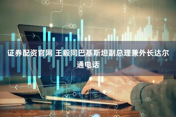 证券配资官网 王毅同巴基斯坦副总理兼外长达尔通电话