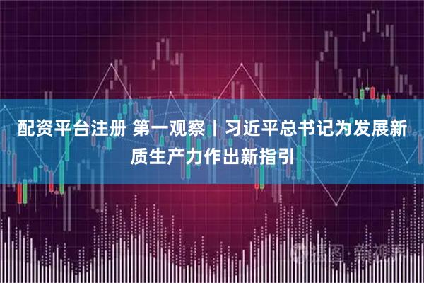 配资平台注册 第一观察丨习近平总书记为发展新质生产力作出新指引