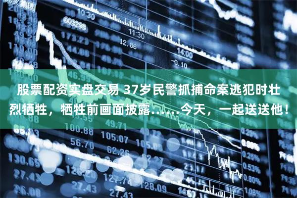股票配资实盘交易 37岁民警抓捕命案逃犯时壮烈牺牲，牺牲前画面披露……今天，一起送送他！