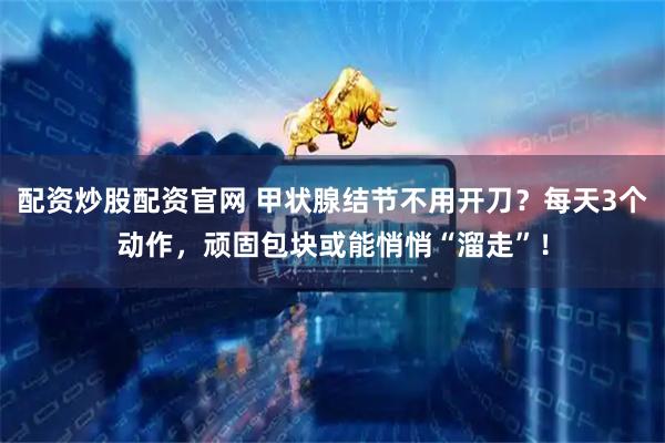 配资炒股配资官网 甲状腺结节不用开刀？每天3个动作，顽固包块或能悄悄“溜走”！