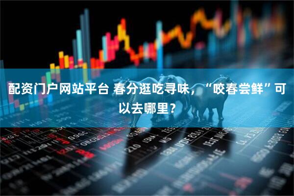 配资门户网站平台 春分逛吃寻味，“咬春尝鲜”可以去哪里？