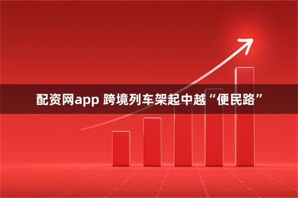 配资网app 跨境列车架起中越“便民路”