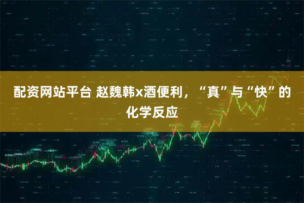 配资网站平台 赵魏韩x酒便利，“真”与“快”的化学反应