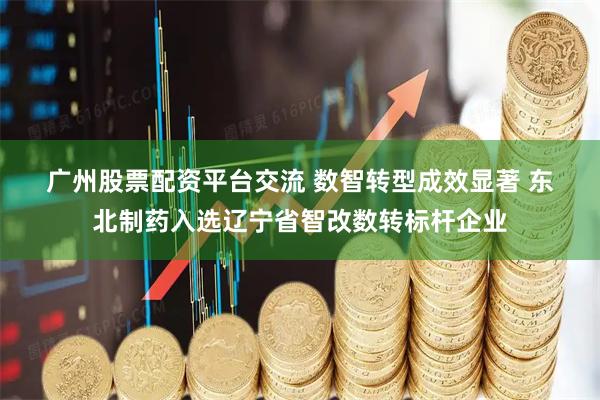 广州股票配资平台交流 数智转型成效显著 东北制药入选辽宁省智改数转标杆企业