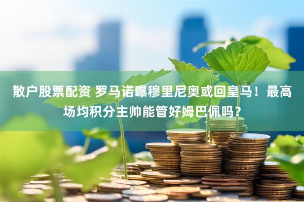 散户股票配资 罗马诺曝穆里尼奥或回皇马！最高场均积分主帅能管好姆巴佩吗？