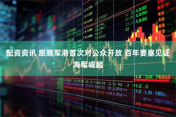 配资资讯 旅顺军港首次对公众开放 百年要塞见证海军崛起