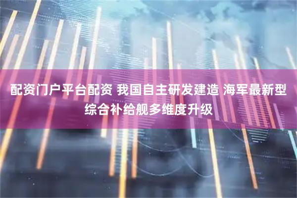 配资门户平台配资 我国自主研发建造 海军最新型综合补给舰多维度升级