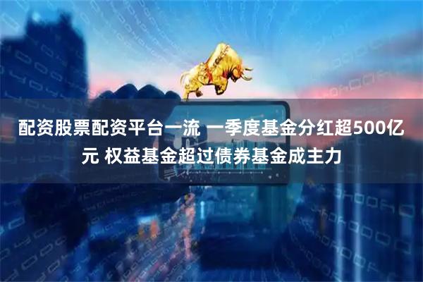 配资股票配资平台一流 一季度基金分红超500亿元 权益基金超过债券基金成主力